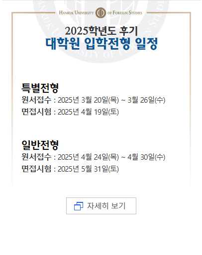 2025학년도 후기대학원 입학전형 일정[특별전형]원서접수 : 2025년 3월 20일(목) ~ 3월 26일(수)면접시험 : 2025년 4월 19일(토) [일반전형]원서접수 : 2025년 4월 24일(목) ~ 4월 30일(수)면접시험 : 2025년 5월 31일(토) 